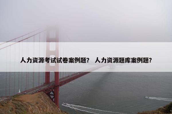 人力资源考试试卷案例题？ 人力资源题库案例题？