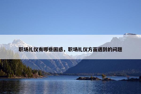 职场礼仪有哪些困惑，职场礼仪方面遇到的问题