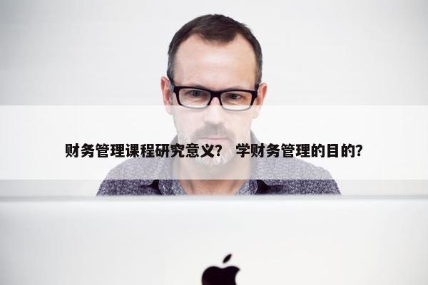 财务管理课程研究意义？ 学财务管理的目的？