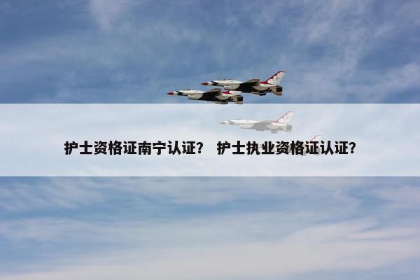 护士资格证南宁认证？ 护士执业资格证认证？