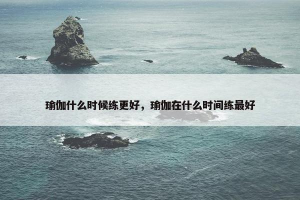 瑜伽什么时候练更好，瑜伽在什么时间练最好