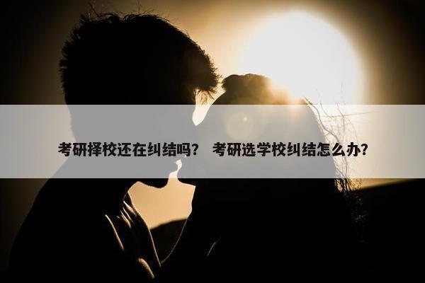 考研择校还在纠结吗？ 考研选学校纠结怎么办？