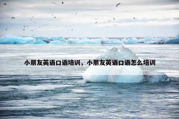 小朋友英语口语培训，小朋友英语口语怎么培训