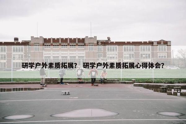 研学户外素质拓展？ 研学户外素质拓展心得体会？