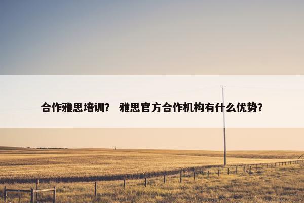 合作雅思培训？ 雅思官方合作机构有什么优势？