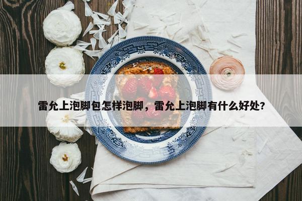 雷允上泡脚包怎样泡脚，雷允上泡脚有什么好处?