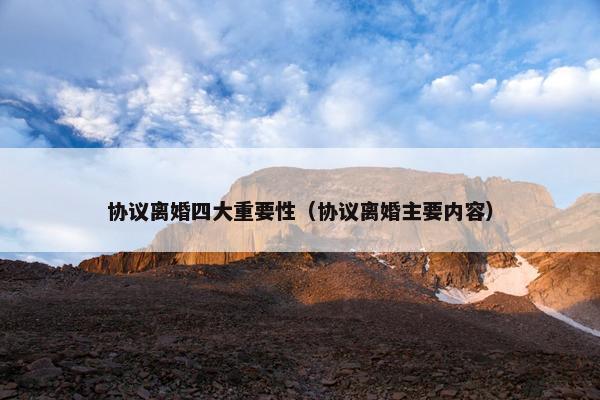 协议离婚四大重要性（协议离婚主要内容）