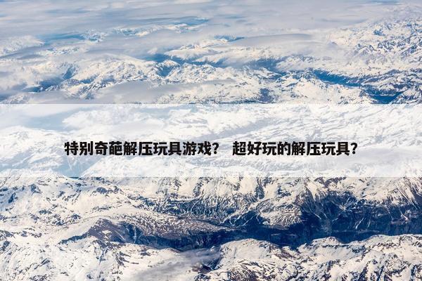 特别奇葩解压玩具游戏？ 超好玩的解压玩具？