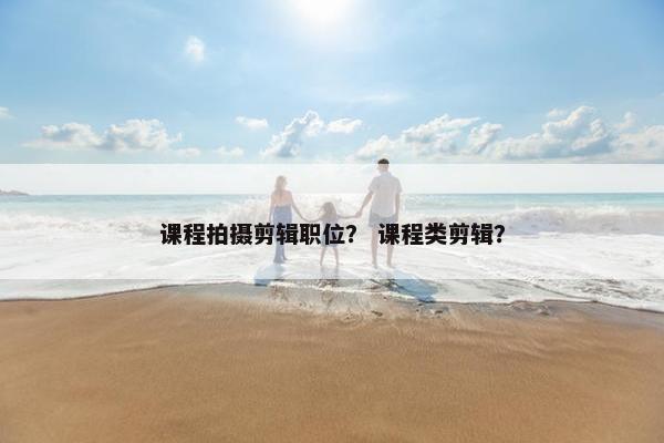 课程拍摄剪辑职位？ 课程类剪辑？