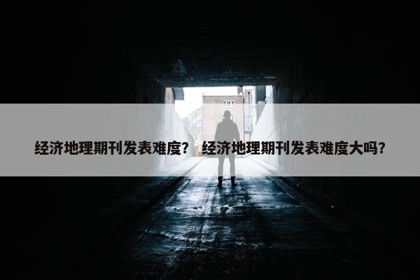 经济地理期刊发表难度？ 经济地理期刊发表难度大吗？