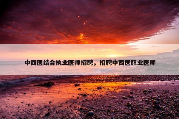 中西医结合执业医师招聘，招聘中西医职业医师