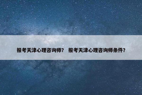报考天津心理咨询师？ 报考天津心理咨询师条件？