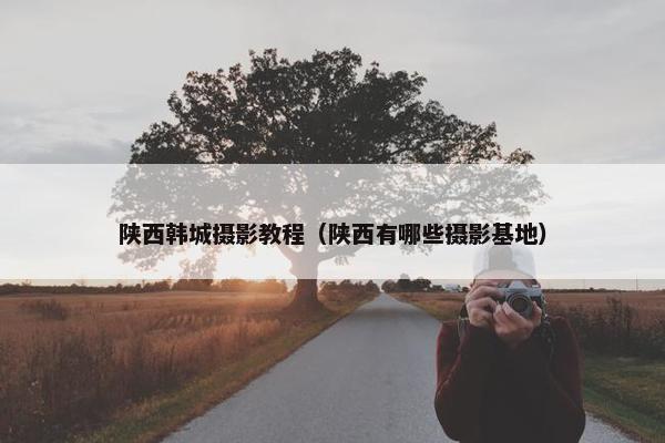 陕西韩城摄影教程（陕西有哪些摄影基地）