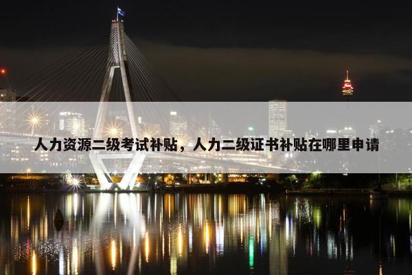 人力资源二级考试补贴，人力二级证书补贴在哪里申请