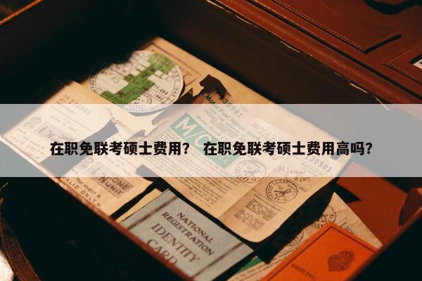 在职免联考硕士费用？ 在职免联考硕士费用高吗？