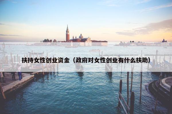 扶持女性创业资金（政府对女性创业有什么扶助）
