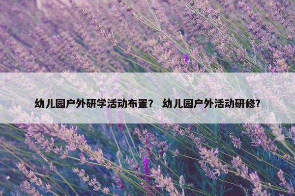 幼儿园户外研学活动布置？ 幼儿园户外活动研修？