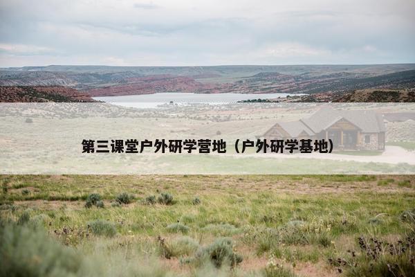 第三课堂户外研学营地（户外研学基地）
