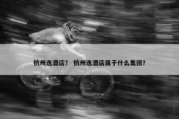 杭州逸酒店？ 杭州逸酒店属于什么集团？