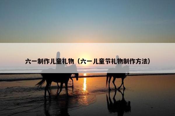 六一制作儿童礼物（六一儿童节礼物制作方法）