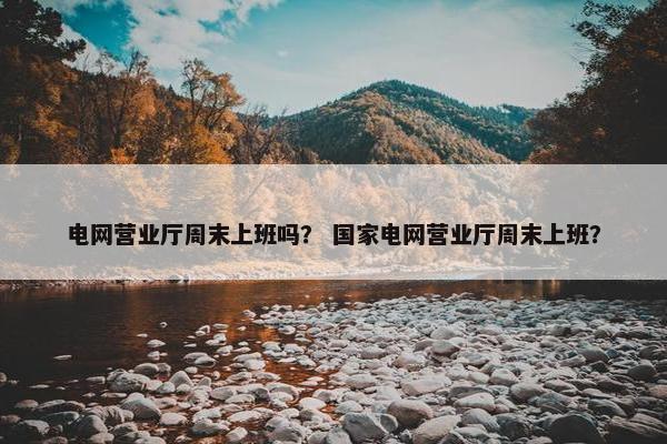 电网营业厅周末上班吗？ 国家电网营业厅周末上班？