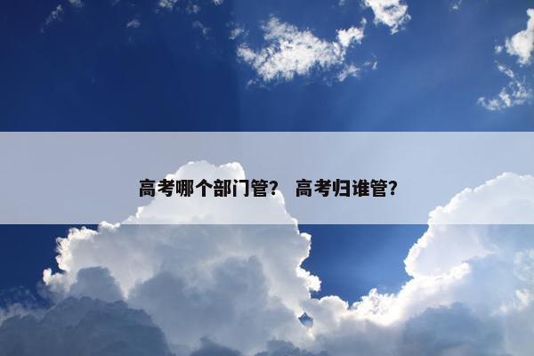 高考哪个部门管？ 高考归谁管？