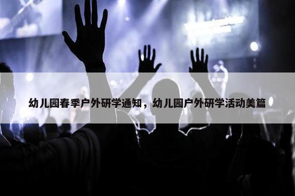 幼儿园春季户外研学通知，幼儿园户外研学活动美篇