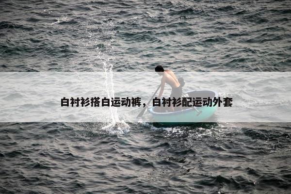 白衬衫搭白运动裤，白衬衫配运动外套
