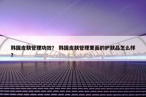 韩国皮肤管理功效？ 韩国皮肤管理里面的护肤品怎么样？