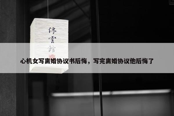心机女写离婚协议书后悔，写完离婚协议他后悔了