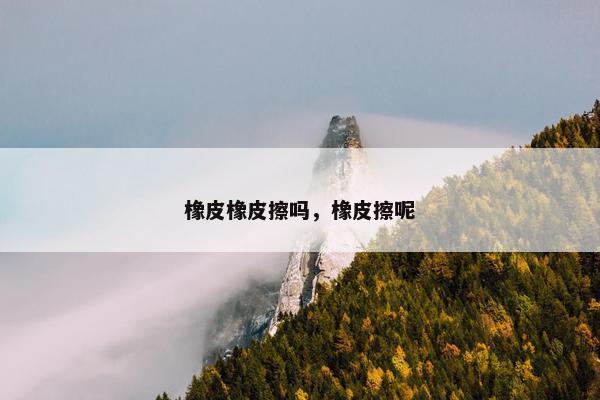 橡皮橡皮擦吗，橡皮擦呢