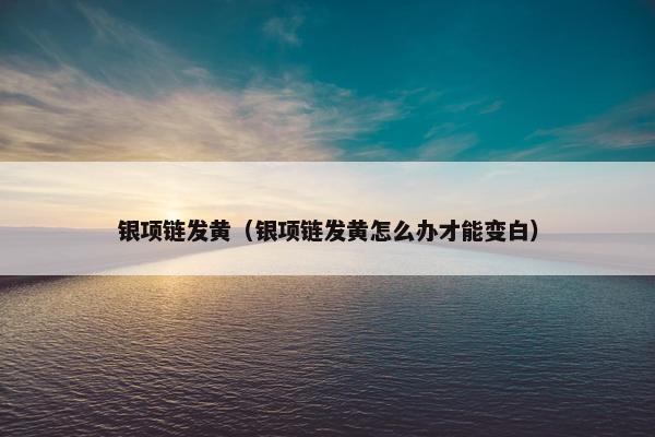 银项链发黄（银项链发黄怎么办才能变白）