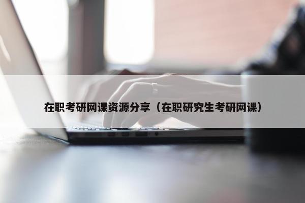 在职考研网课资源分享（在职研究生考研网课）
