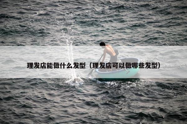 理发店能做什么发型（理发店可以做哪些发型）