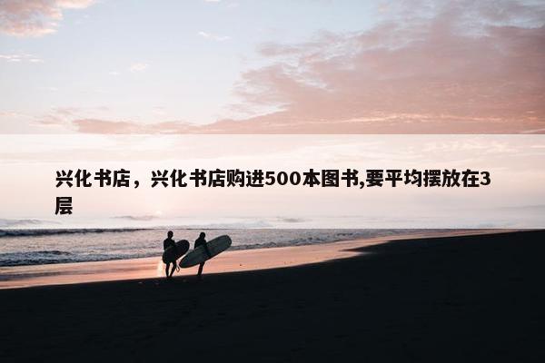 兴化书店，兴化书店购进500本图书,要平均摆放在3层