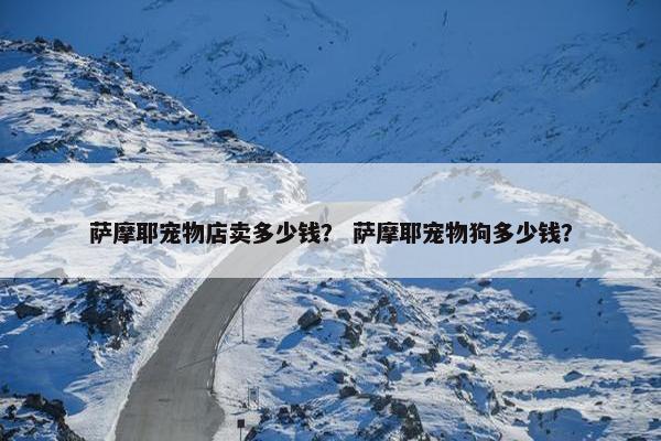萨摩耶宠物店卖多少钱？ 萨摩耶宠物狗多少钱？