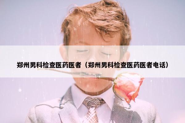 郑州男科检查医药医者（郑州男科检查医药医者电话）