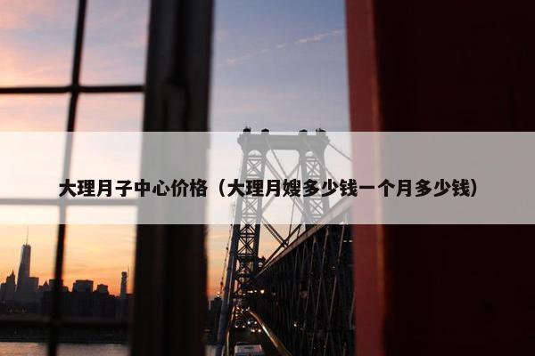 大理月子中心价格（大理月嫂多少钱一个月多少钱）