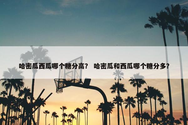 哈密瓜西瓜哪个糖分高？ 哈密瓜和西瓜哪个糖分多？