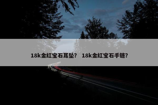 18k金红宝石耳坠？ 18k金红宝石手链？