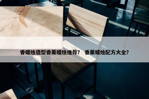 香蜡烛造型香薰蜡烛推荐？ 香薰蜡烛配方大全？