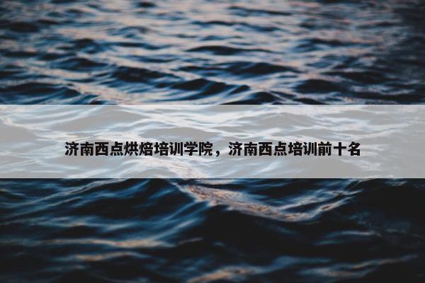 济南西点烘焙培训学院，济南西点培训前十名
