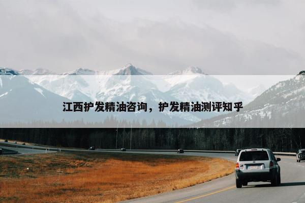 江西护发精油咨询，护发精油测评知乎