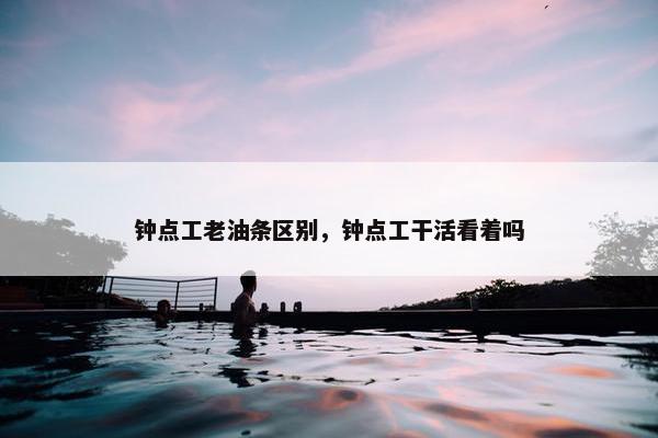 钟点工老油条区别，钟点工干活看着吗