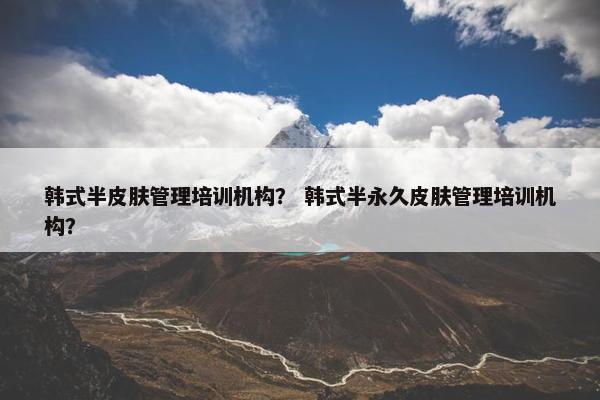 韩式半皮肤管理培训机构？ 韩式半永久皮肤管理培训机构？