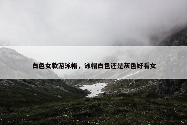 白色女款游泳帽，泳帽白色还是灰色好看女