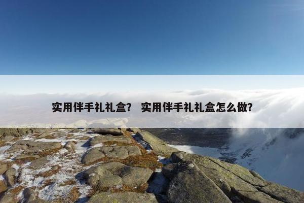 实用伴手礼礼盒？ 实用伴手礼礼盒怎么做？