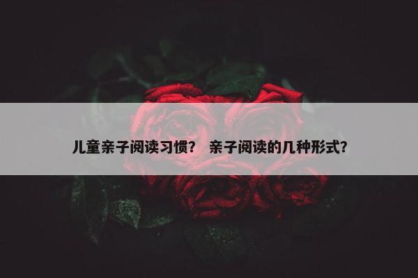 儿童亲子阅读习惯？ 亲子阅读的几种形式？