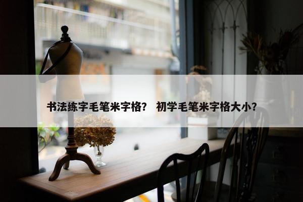 书法练字毛笔米字格？ 初学毛笔米字格大小？