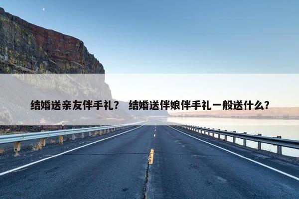 结婚送亲友伴手礼？ 结婚送伴娘伴手礼一般送什么？